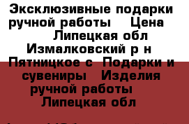 Эксклюзивные подарки ручной работы. › Цена ­ 500 - Липецкая обл., Измалковский р-н, Пятницкое с. Подарки и сувениры » Изделия ручной работы   . Липецкая обл.